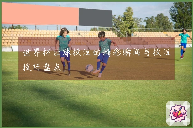 世界杯让球投注的精彩瞬间与投注技巧盘点