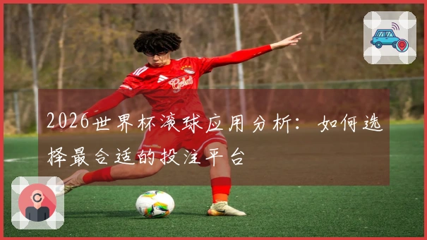 2026世界杯滚球应用分析：如何选择最合适的投注平台